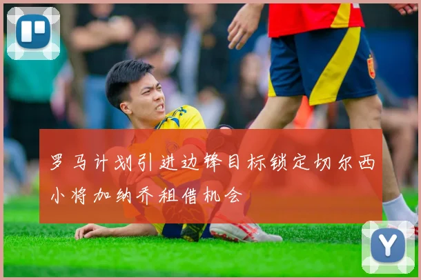 罗马计划引进边锋目标锁定切尔西小将加纳乔租借机会