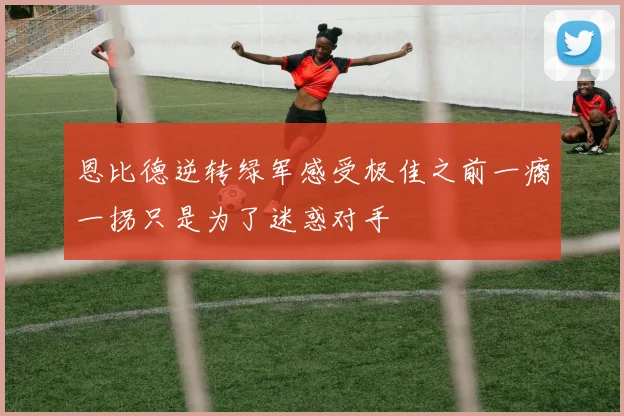 恩比德逆转绿军感受极佳之前一瘸一拐只是为了迷惑对手