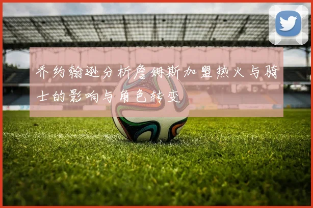 乔约翰逊分析詹姆斯加盟热火与骑士的影响与角色转变