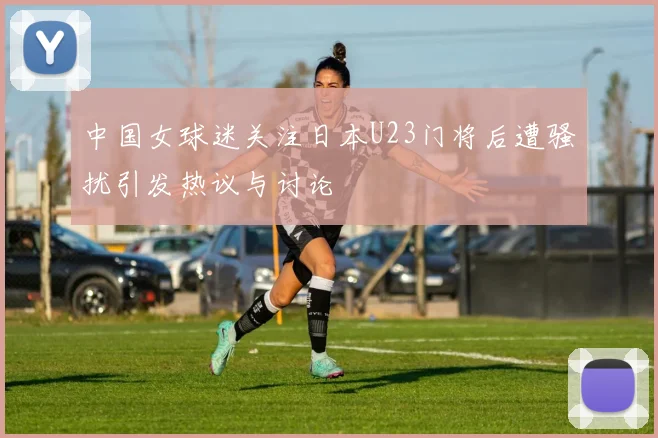 中国女球迷关注日本U23门将后遭骚扰引发热议与讨论