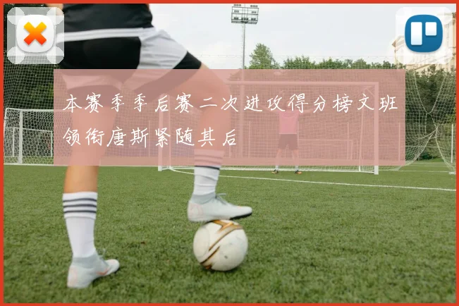 本赛季季后赛二次进攻得分榜文班领衔唐斯紧随其后