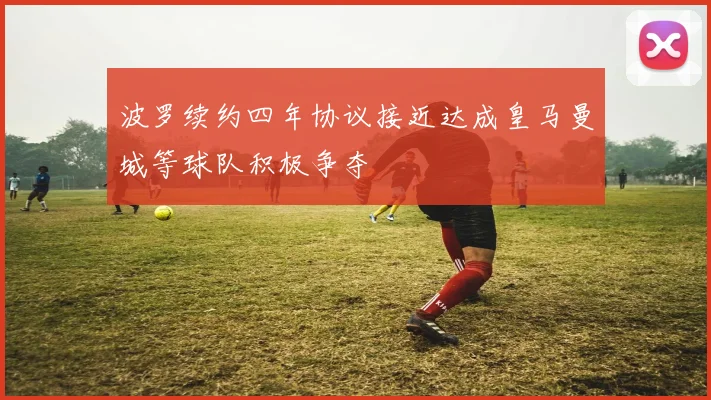 波罗续约四年协议接近达成皇马曼城等球队积极争夺
