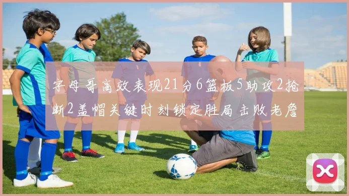 字母哥高效表现21分6篮板5助攻2抢断2盖帽关键时刻锁定胜局击败老詹