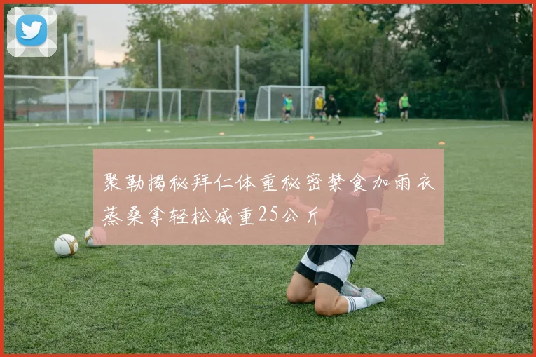 聚勒揭秘拜仁体重秘密禁食加雨衣蒸桑拿轻松减重25公斤