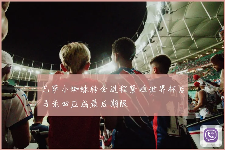 巴萨小蜘蛛转会进程紧迫世界杯后马竞回应成最后期限