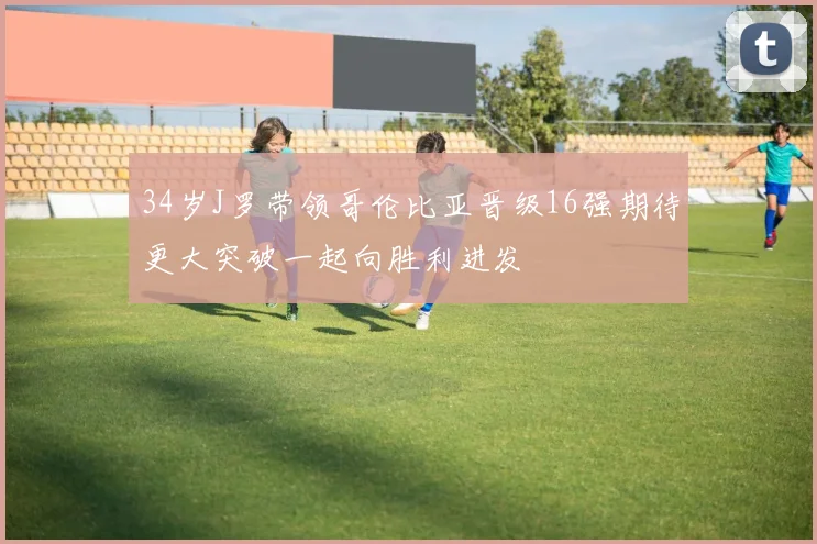 34岁J罗带领哥伦比亚晋级16强期待更大突破一起向胜利进发