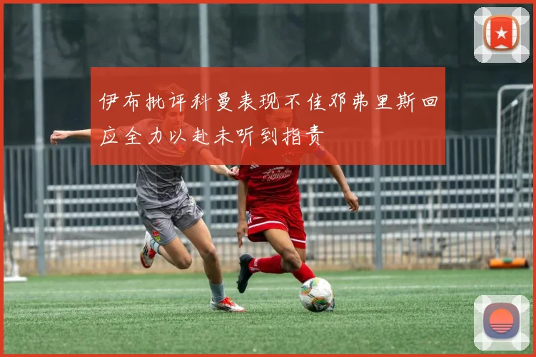 伊布批评科曼表现不佳邓弗里斯回应全力以赴未听到指责