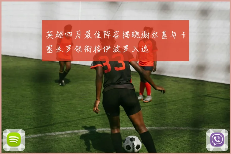 英超四月最佳阵容揭晓谢尔基与卡塞米罗领衔格伊波罗入选