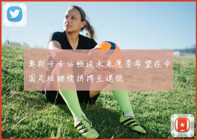 奥斯卡专访畅谈未来愿景希望在中国足坛继续拼搏至退役