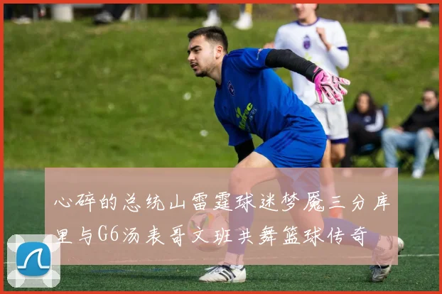 心碎的总统山雷霆球迷梦魇三分库里与G6汤表哥文班共舞篮球传奇