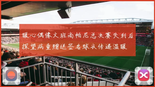 暖心偶像文班尚帕尼总决赛失利后探望病童赠送签名球衣传递温暖