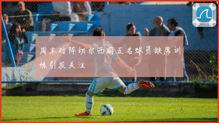周末对阵切尔西前五名球员缺席训练引发关注