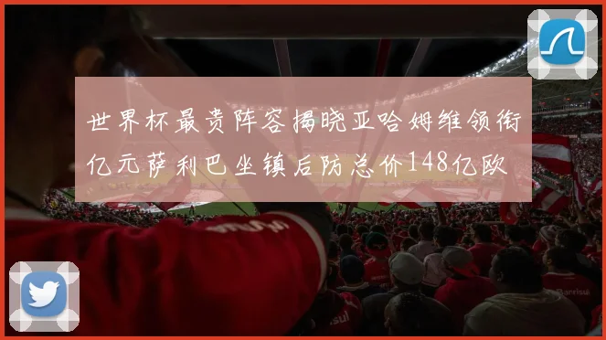 世界杯最贵阵容揭晓亚哈姆维领衔亿元萨利巴坐镇后防总价148亿欧
