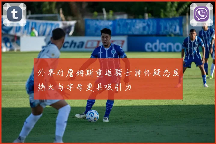 外界对詹姆斯重返骑士持怀疑态度热火与字母更具吸引力