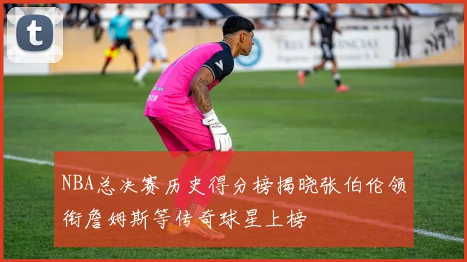 NBA总决赛历史得分榜揭晓张伯伦领衔詹姆斯等传奇球星上榜