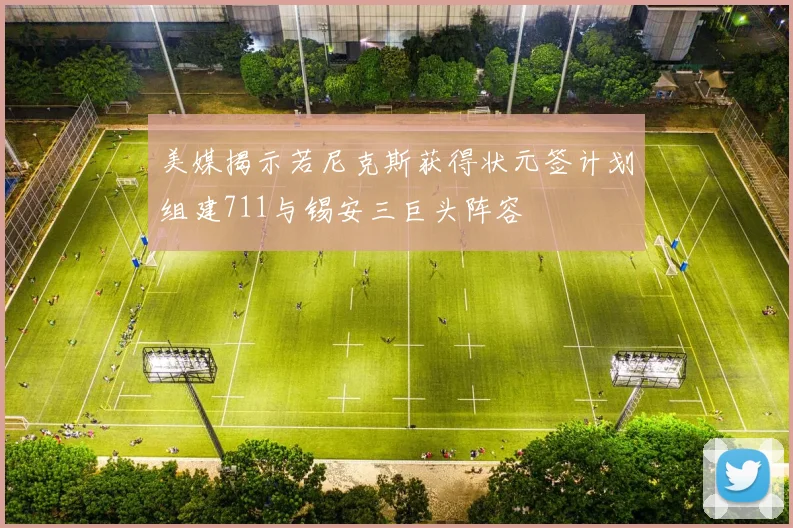 美媒揭示若尼克斯获得状元签计划组建711与锡安三巨头阵容