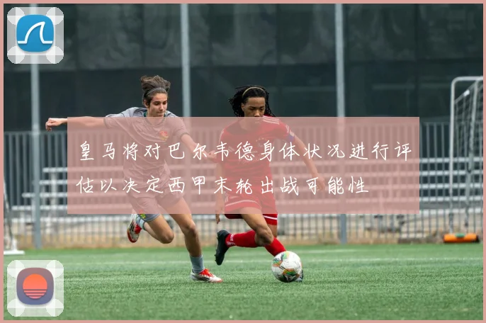 皇马将对巴尔韦德身体状况进行评估以决定西甲末轮出战可能性
