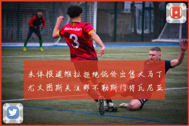米体报道维拉拒绝低价出售大马丁尤文图斯关注那不勒斯门将瓦尼亚