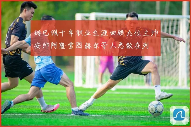 姆巴佩十年职业生涯回顾九位主帅安帅阿隆索图赫尔等人悉数在列