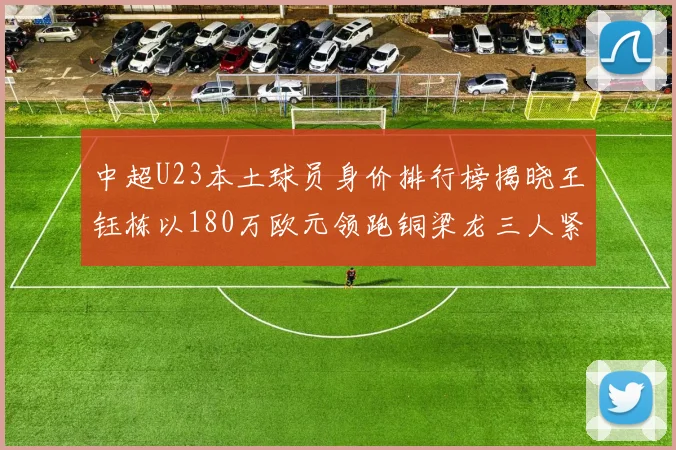 中超U23本土球员身价排行榜揭晓王钰栋以180万欧元领跑铜梁龙三人紧随其后