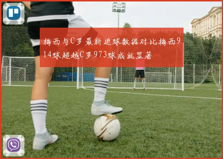 梅西与C罗最新进球数据对比梅西914球超越C罗973球成就显著